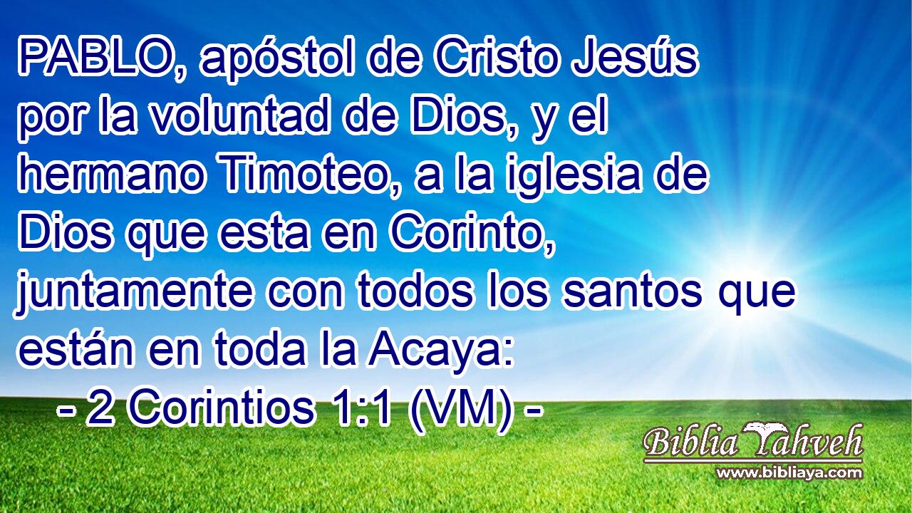  PABLO, apóstol de Cristo Jesús por la voluntad de Dios, y el hermano Timoteo, a la iglesia de Dios que esta en Corinto, juntamente con todos los santos que están en toda la Acaya: 