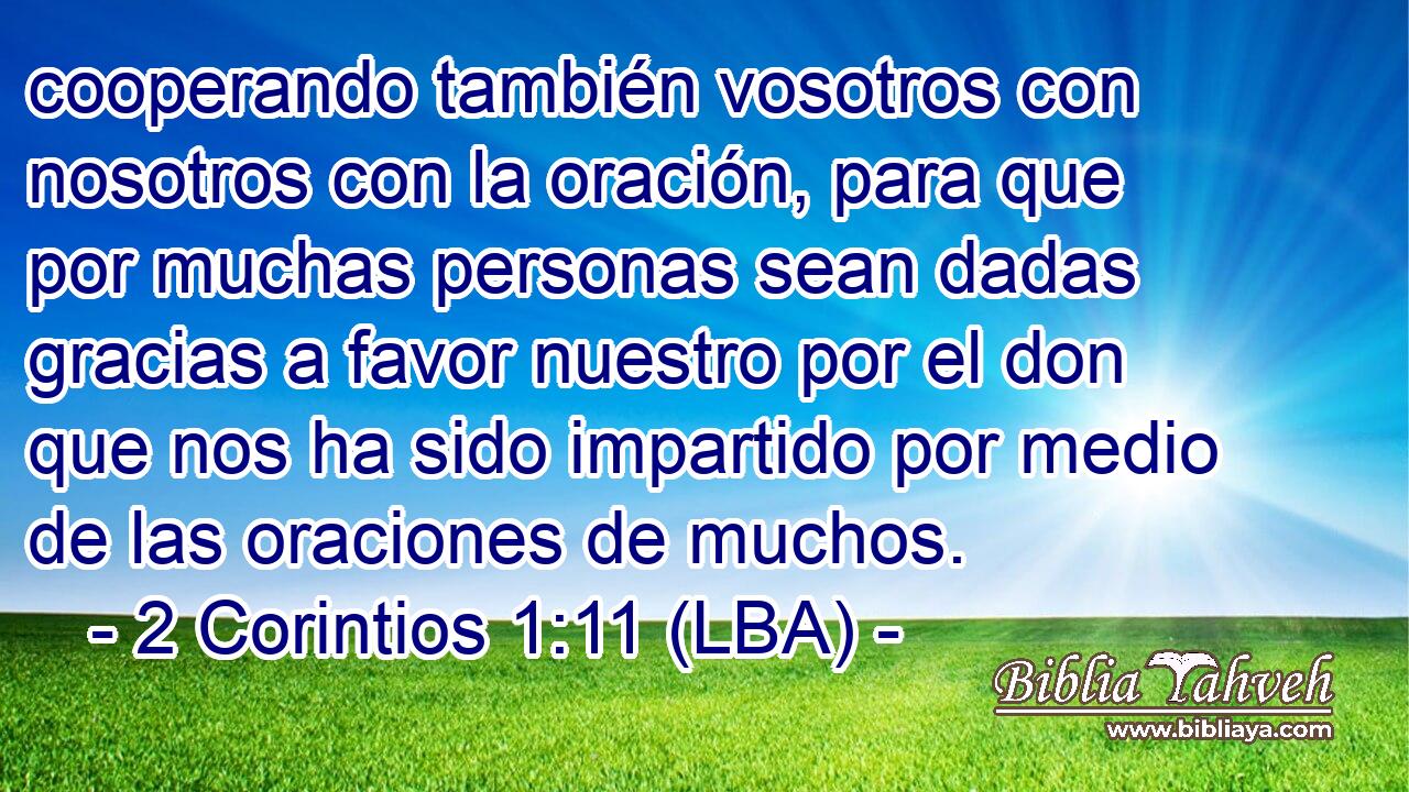 cooperando también vosotros con nosotros con la oración, para que por muchas personas sean dadas gracias a favor nuestro por el don que nos ha sido impartido por medio de las oraciones de muchos.