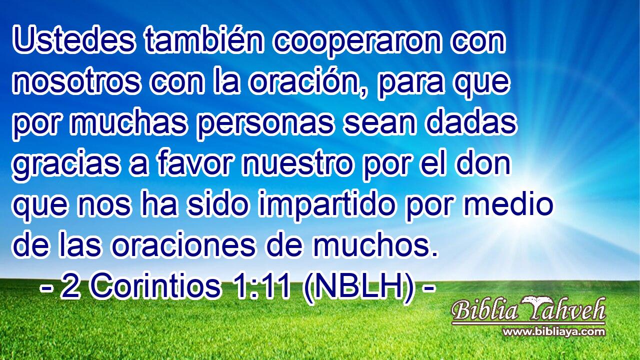  Ustedes también cooperaron con nosotros con la oración, para que por muchas personas sean dadas gracias a favor nuestro por el don que nos ha sido impartido por medio de las oraciones de muchos. 