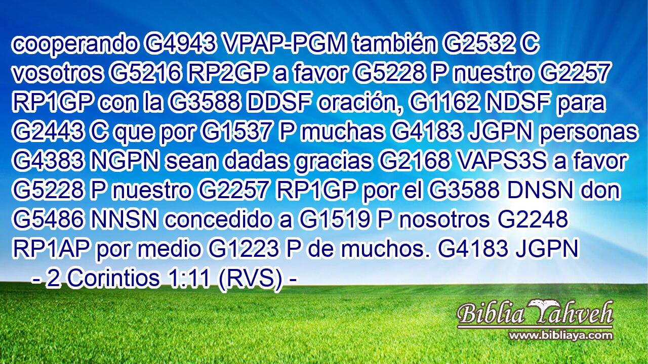 cooperando G4943 VPAP-PGM también G2532 C vosotros G5216 RP2GP a favor G5228 P nuestro G2257 RP1GP con la G3588 DDSF oración, G1162 NDSF para G2443 C que por G1537 P muchas G4183 JGPN personas G4383 NGPN sean dadas gracias G2168 VAPS3S a favor G5228 P nuestro G2257 RP1GP por el G3588 DNSN don G5486 NNSN concedido a G1519 P nosotros G2248 RP1AP por medio G1223 P de muchos. G4183 JGPN 