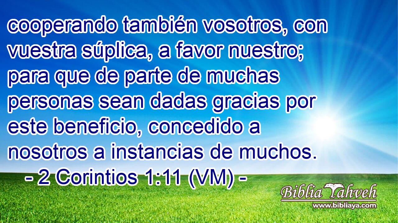  cooperando también vosotros, con vuestra súplica, a favor nuestro; para que de parte de muchas personas sean dadas gracias por este beneficio, concedido a nosotros a instancias de muchos. 