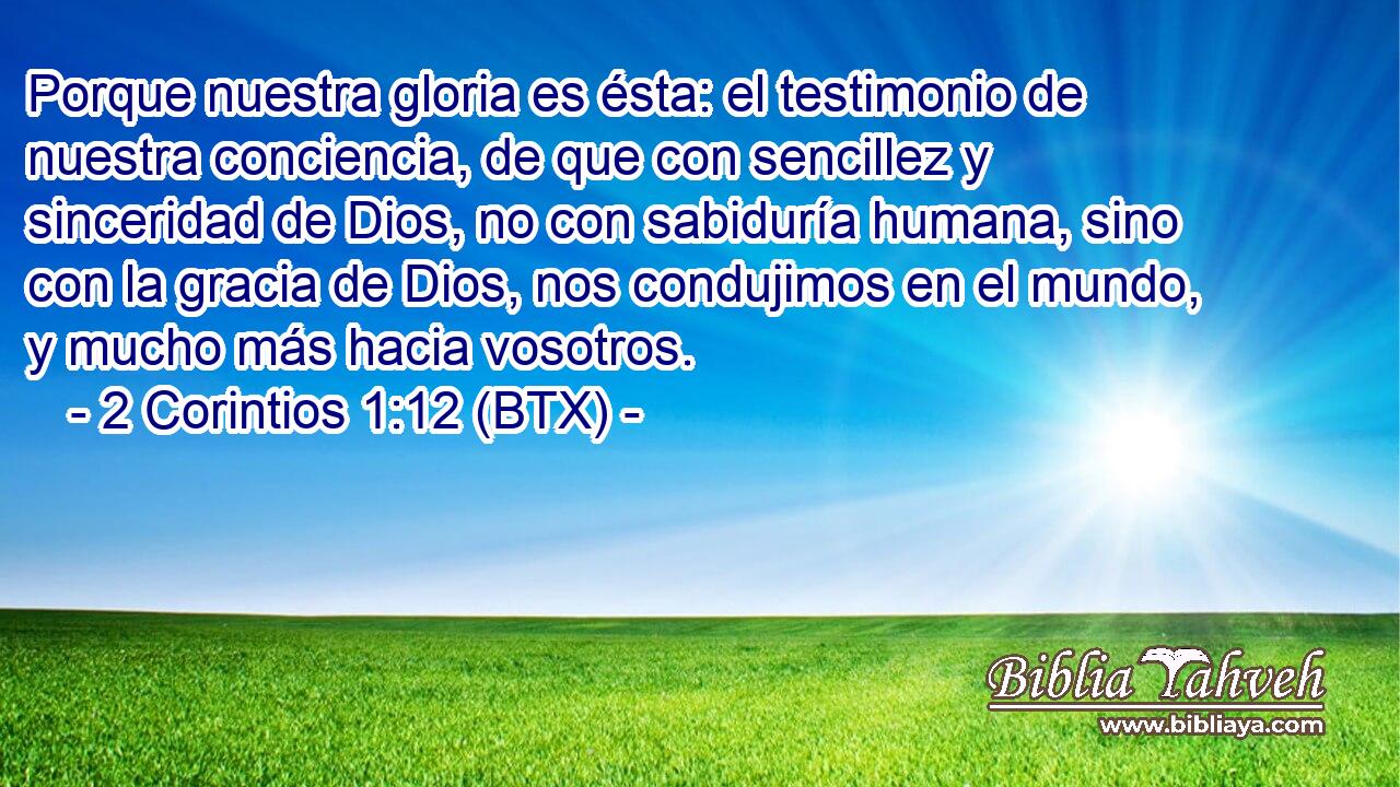 Porque nuestra gloria es ésta: el testimonio de nuestra conciencia, de que con sencillez y sinceridad de Dios, no con sabiduría humana, sino con la gracia de Dios, nos condujimos en el mundo, y mucho más hacia vosotros.