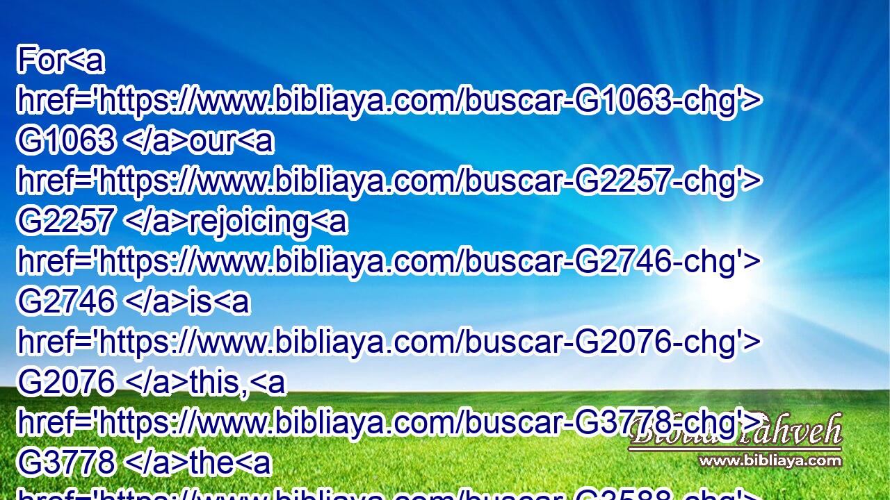 For G1063 our G2257 rejoicing G2746 is G2076 this, G3778 the G3588 testimony G3142 of our G2257 conscience, G4893 that G3754 in G1722 simplicity G572 and G2532 godly G2316 sincerity, G1505 not G3756 with G1722 fleshly G4559 wisdom, G4678 but G235 by G1722 the grace G5485 of God, G2316 we have had our conversation G390 in G1722 the G3588 world, G2889 and G1161 more abundantly G4056 to G4314 you-ward.G5209