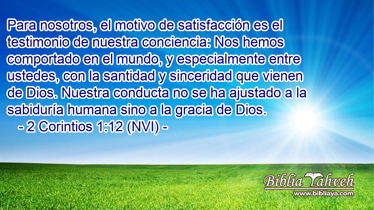  Para nosotros, el motivo de satisfacción es el testimonio de nuestra conciencia: Nos hemos comportado en el mundo, y especialmente entre ustedes, con la santidad y sinceridad que vienen de Dios. Nuestra conducta no se ha ajustado a la sabiduría humana sino a la gracia de Dios. 