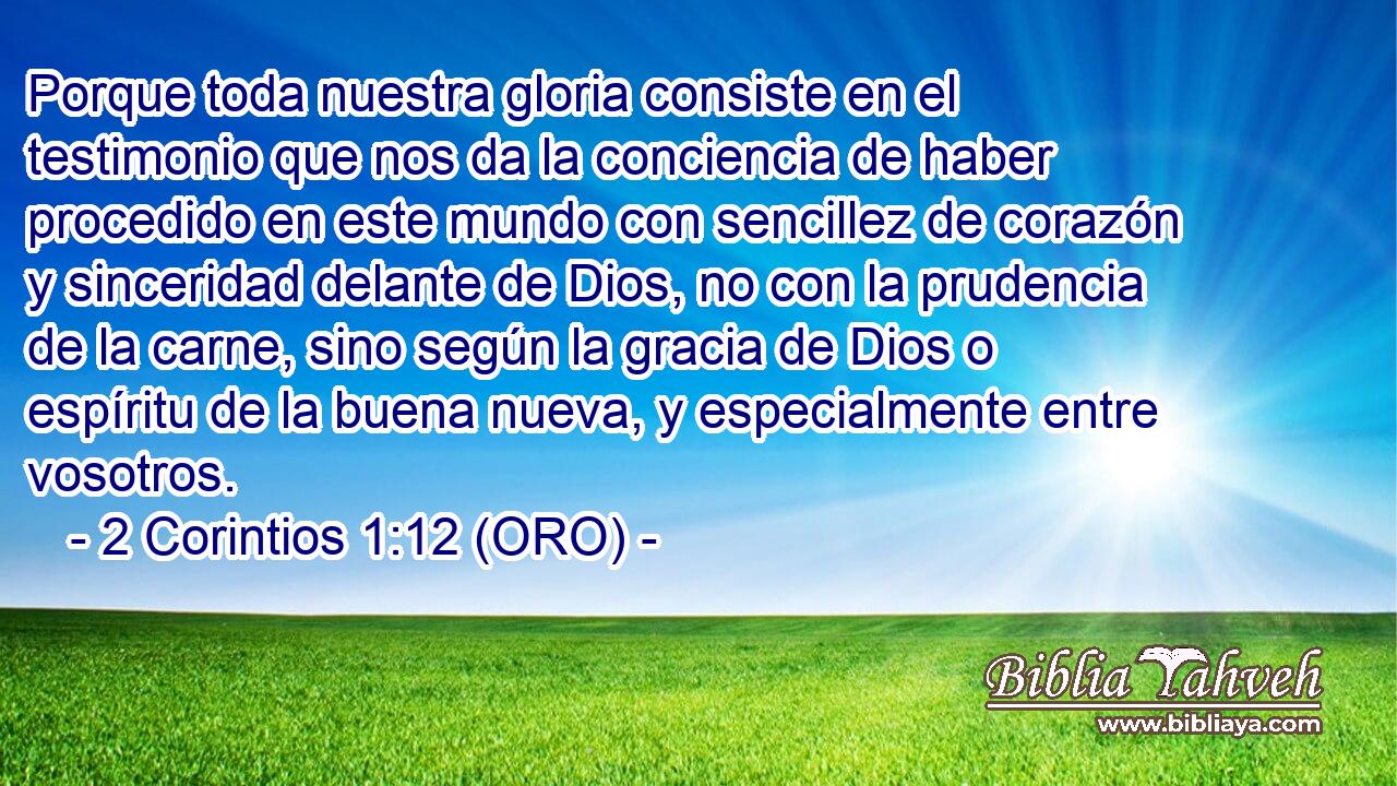  Porque toda nuestra gloria consiste en el testimonio que nos da la conciencia de haber procedido en este mundo con sencillez de corazón y sinceridad delante de Dios, no con la prudencia de la carne, sino según la gracia de Dios o espíritu de la buena nueva, y especialmente entre vosotros. 
