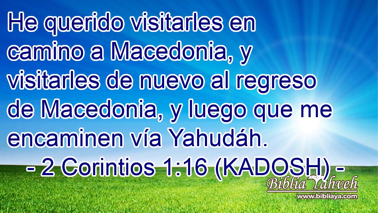  He querido visitarles en camino a Macedonia, y visitarles de nuevo al regreso de Macedonia, y luego que me encaminen vía Yahudáh. 