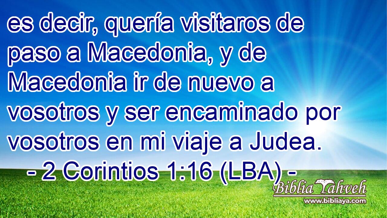 es decir, quería visitaros de paso a Macedonia, y de Macedonia ir de nuevo a vosotros y ser encaminado por vosotros en mi viaje a Judea.