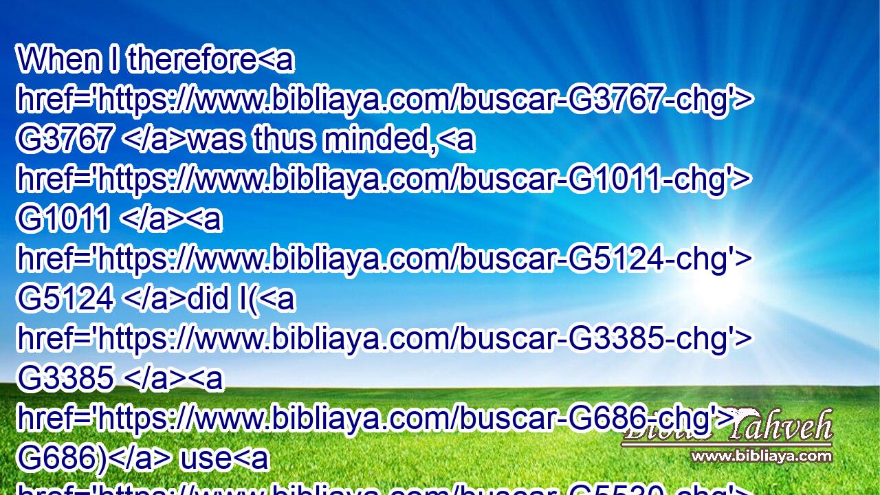 When I therefore G3767 was thus minded, G1011  G5124 did I( G3385  G686) use G5530 lightness? G1644 or G2228 the things that G3739 I purpose, G1011 do I purpose G1011 according G2596 to the flesh, G4561 that G2443 with G3844 me G1698 there should be G5600 yea G3483 yea, G3483 and G2532 nay G3756 nay?G3756