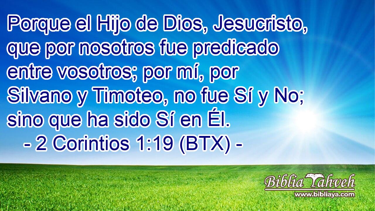 Porque el Hijo de Dios, Jesucristo, que por nosotros fue predicado entre vosotros; por mí, por Silvano y Timoteo, no fue Sí y No; sino que ha sido Sí en Él.