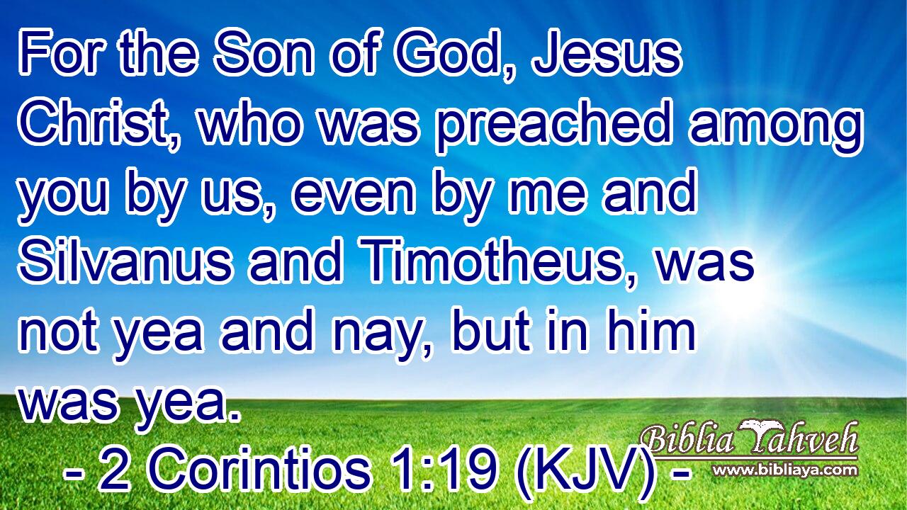 For the Son of God, Jesus Christ, who was preached among you by us, even by me and Silvanus and Timotheus, was not yea and nay, but in him was yea.