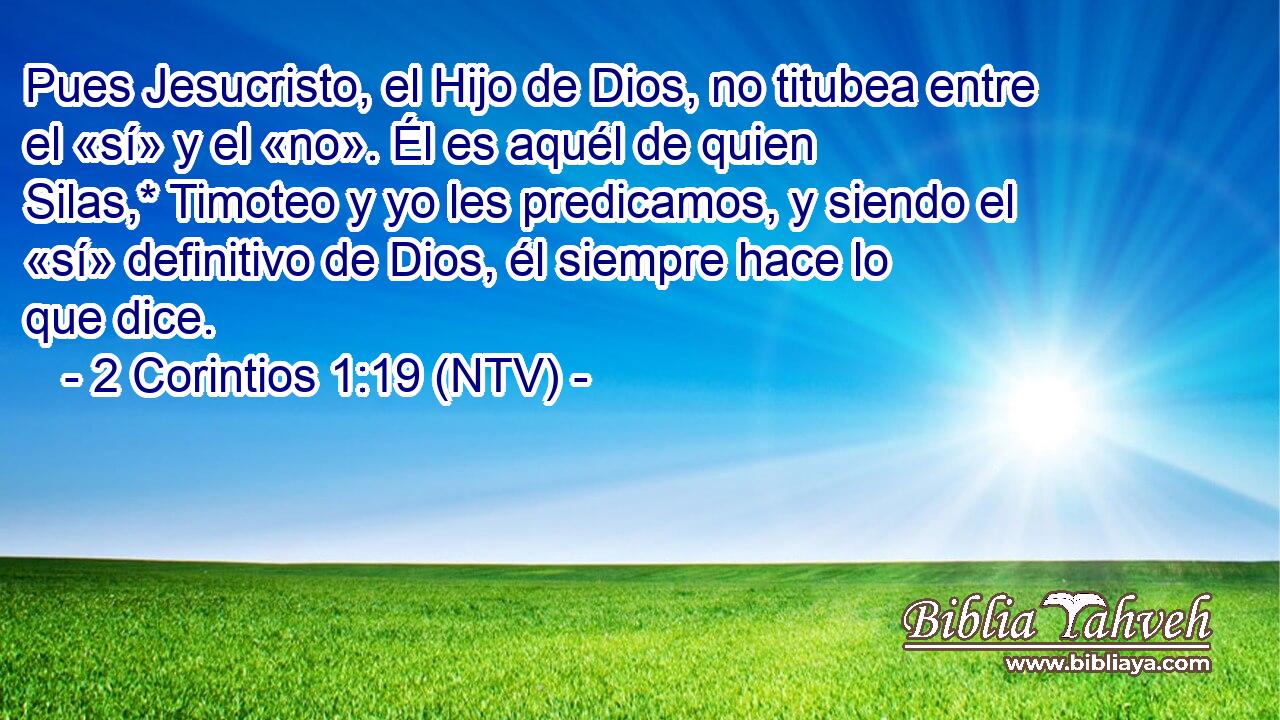 Pues Jesucristo, el Hijo de Dios, no titubea entre el «sí» y el «no». Él es aquél de quien Silas,* Timoteo y yo les predicamos, y siendo el «sí» definitivo de Dios, él siempre hace lo que dice.