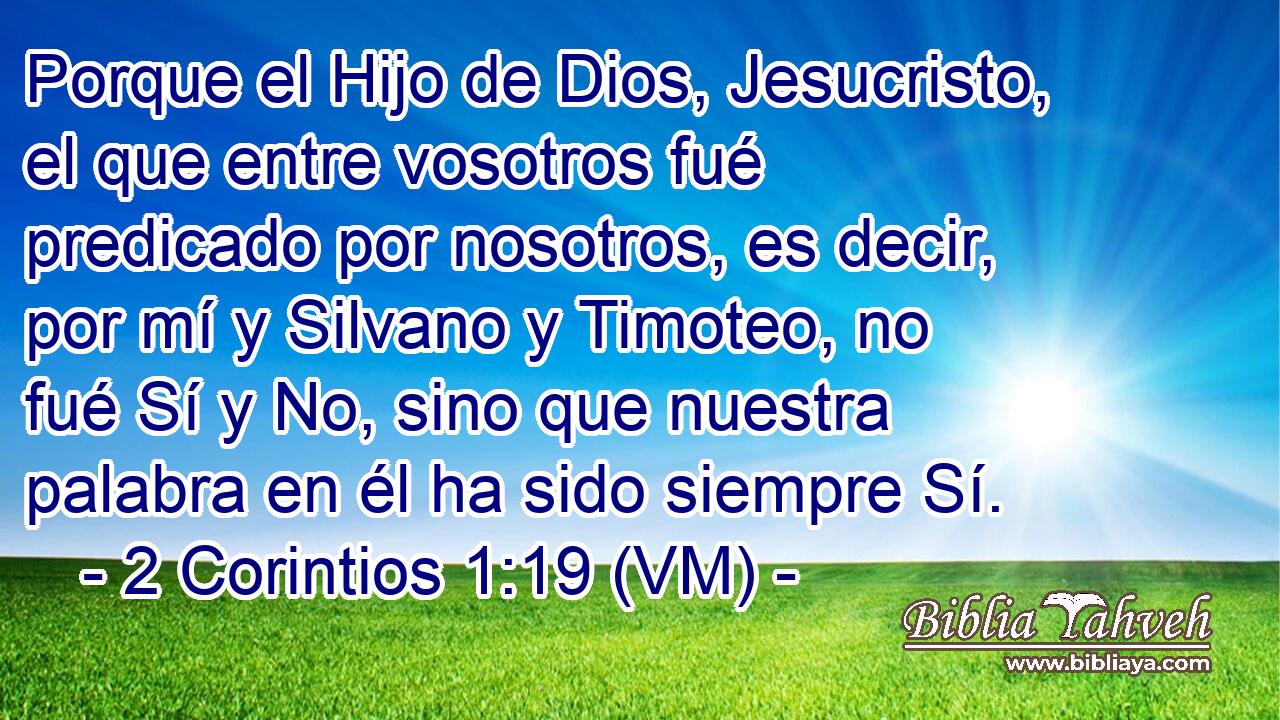  Porque el Hijo de Dios, Jesucristo, el que entre vosotros fué predicado por nosotros, es decir, por mí y Silvano y Timoteo, no fué Sí y No, sino que nuestra palabra en él ha sido siempre Sí. 