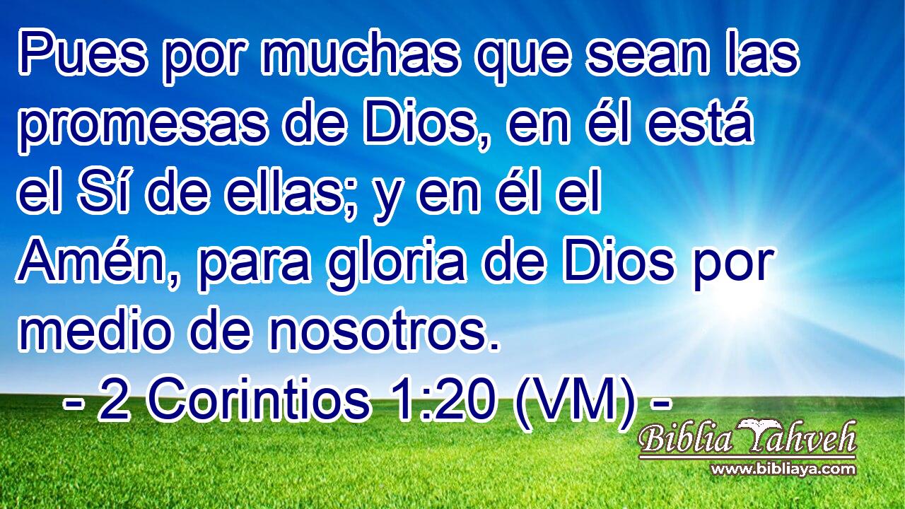  Pues por muchas que sean las promesas de Dios, en él está el Sí de ellas; y en él el Amén, para gloria de Dios por medio de nosotros. 