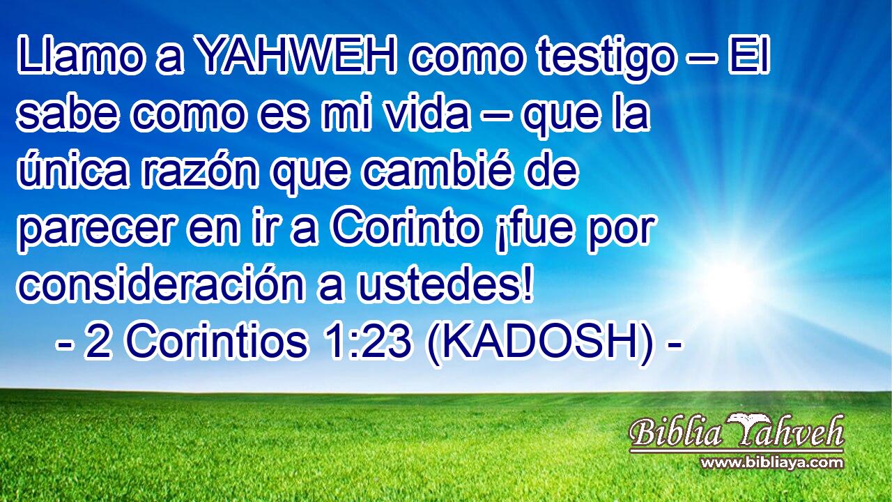  Llamo a YAHWEH como testigo – El sabe como es mi vida – que la única razón que cambié de parecer en ir a Corinto ¡fue por consideración a ustedes! 
