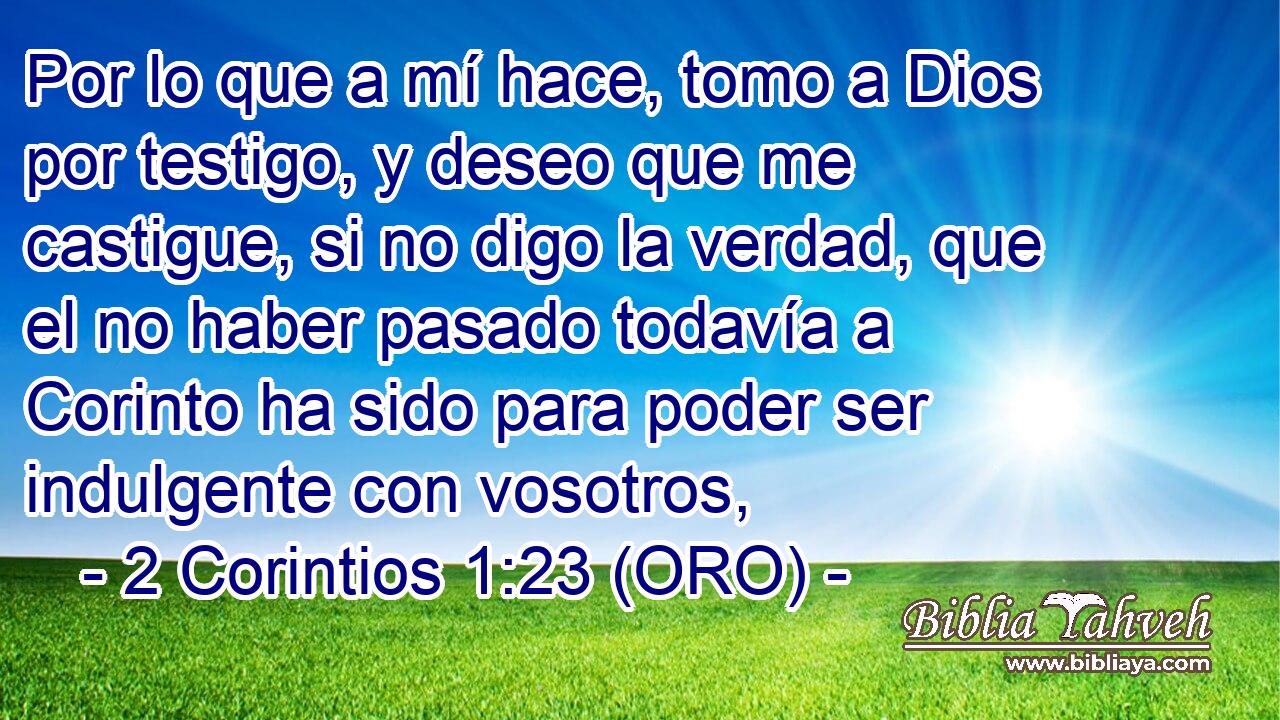  Por lo que a mí hace, tomo a Dios por testigo, y deseo que me castigue, si no digo la verdad, que el no haber pasado todavía a Corinto ha sido para poder ser indulgente con vosotros, 