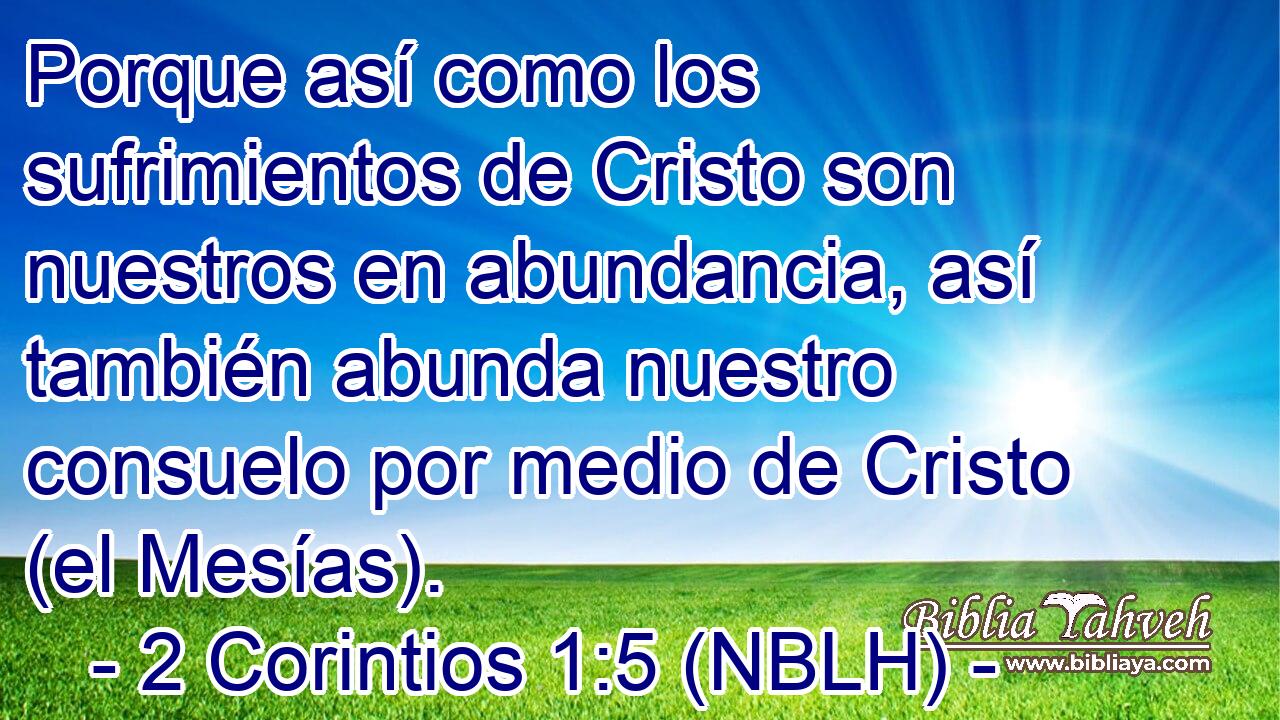  Porque así como los sufrimientos de Cristo son nuestros en abundancia, así también abunda nuestro consuelo por medio de Cristo (el Mesías). 