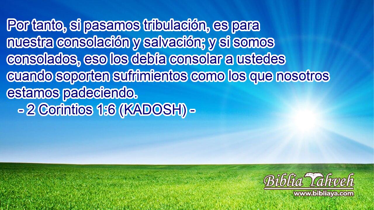  Por tanto, si pasamos tribulación, es para nuestra consolación y salvación; y si somos consolados, eso los debía consolar a ustedes cuando soporten sufrimientos como los que nosotros estamos padeciendo. 