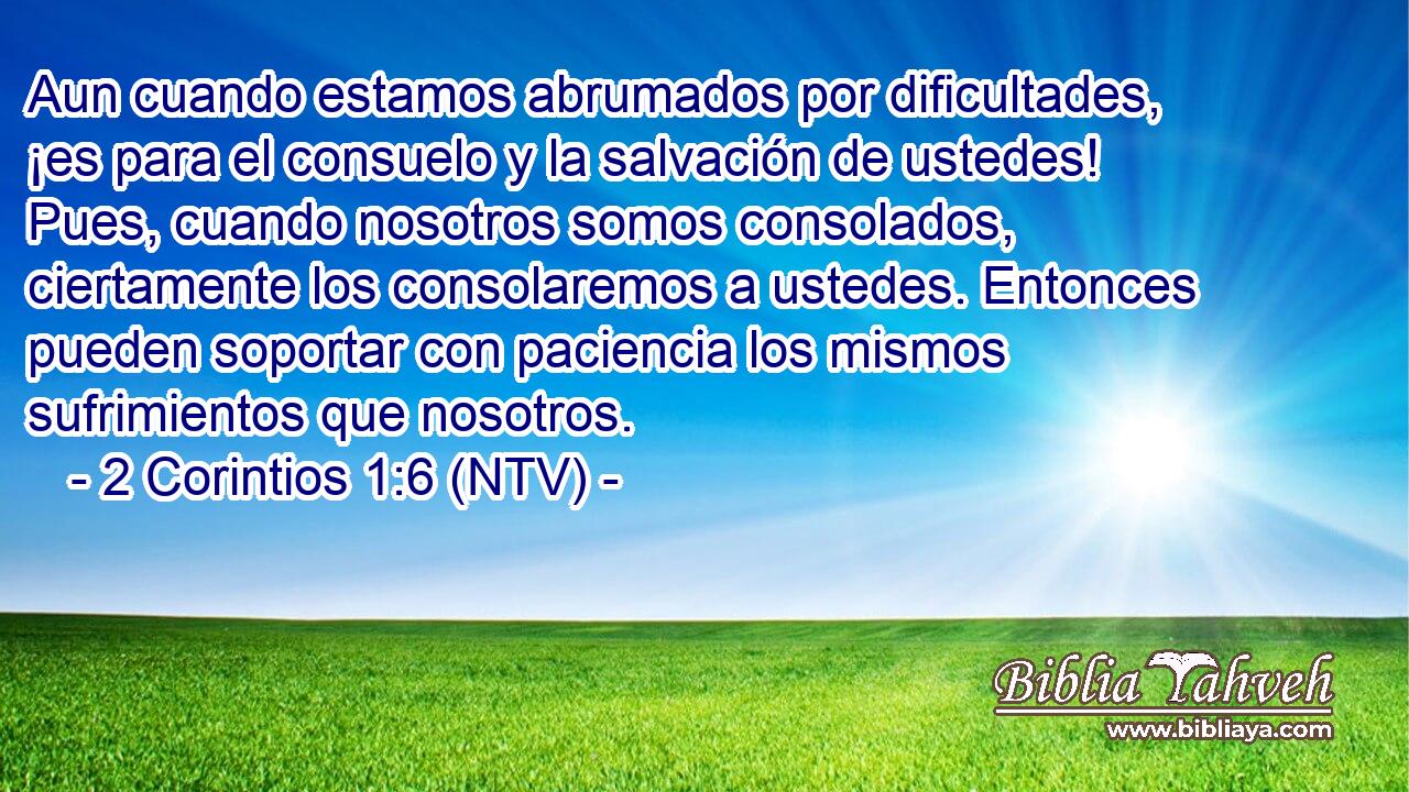 Aun cuando estamos abrumados por dificultades, ¡es para el consuelo y la salvación de ustedes! Pues, cuando nosotros somos consolados, ciertamente los consolaremos a ustedes. Entonces pueden soportar con paciencia los mismos sufrimientos que nosotros.