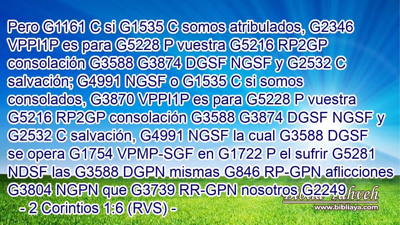 Pero G1161 C si G1535 C somos atribulados, G2346 VPPI1P es para G5228 P vuestra G5216 RP2GP consolación G3588 G3874 DGSF NGSF y G2532 C salvación; G4991 NGSF o G1535 C si somos consolados, G3870 VPPI1P es para G5228 P vuestra G5216 RP2GP consolación G3588 G3874 DGSF NGSF y G2532 C salvación, G4991 NGSF la cual G3588 DGSF se opera G1754 VPMP-SGF en G1722 P el sufrir G5281 NDSF las G3588 DGPN mismas G846 RP-GPN aflicciones G3804 NGPN que G3739 RR-GPN nosotros G2249 