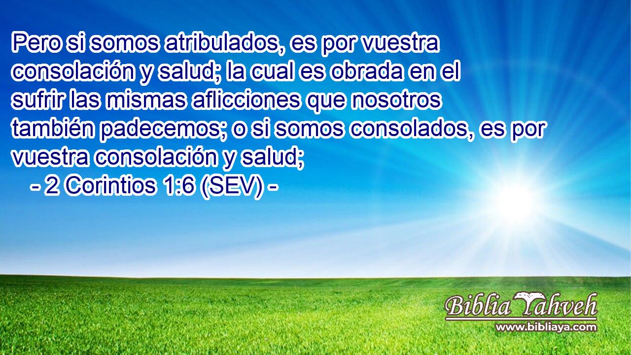 Pero si somos atribulados, es por vuestra consolación y salud; la cual es obrada en el sufrir las mismas aflicciones que nosotros también padecemos; o si somos consolados, es por vuestra consolación y salud;
