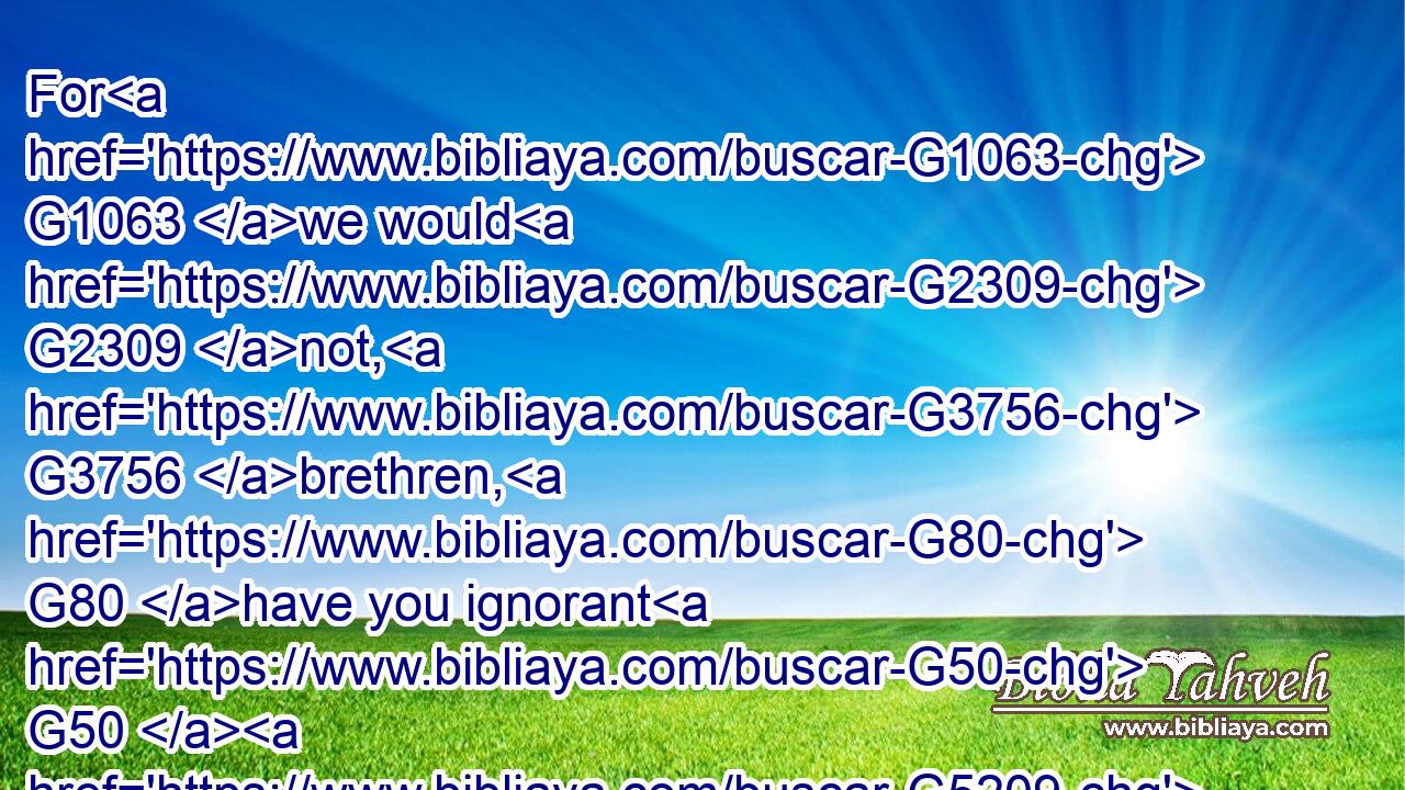 For G1063 we would G2309 not, G3756 brethren, G80 have you ignorant G50  G5209 of G5228 our G2257 trouble G2347 which came G1096 to us G2254 in G1722 Asia, G773 that G3754 we were pressed G916 out of measure, G2596  G5236 above G5228 strength, G1411 insomuch that G5620 we G2248 despaired G1820 even G2532 of life:G2198