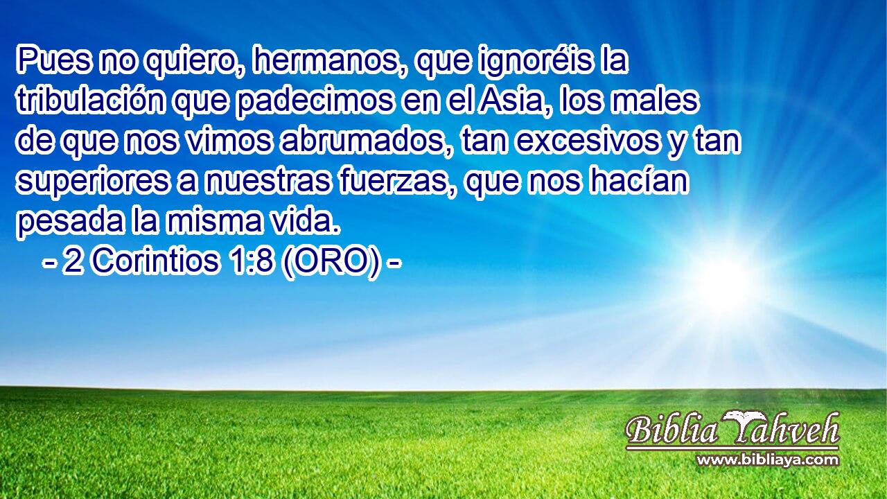  Pues no quiero, hermanos, que ignoréis la tribulación que padecimos en el Asia, los males de que nos vimos abrumados, tan excesivos y tan superiores a nuestras fuerzas, que nos hacían pesada la misma vida. 