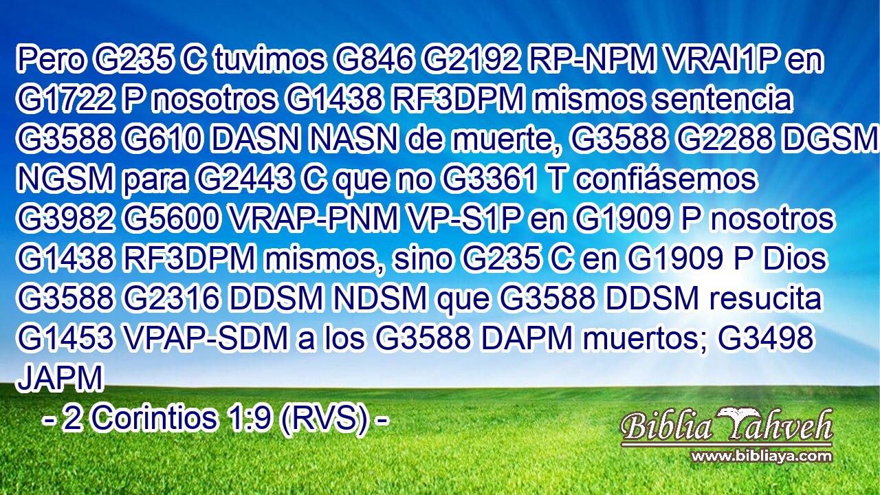 Pero G235 C tuvimos G846 G2192 RP-NPM VRAI1P en G1722 P nosotros G1438 RF3DPM mismos sentencia G3588 G610 DASN NASN de muerte, G3588 G2288 DGSM NGSM para G2443 C que no G3361 T confiásemos G3982 G5600 VRAP-PNM VP-S1P en G1909 P nosotros G1438 RF3DPM mismos, sino G235 C en G1909 P Dios G3588 G2316 DDSM NDSM que G3588 DDSM resucita G1453 VPAP-SDM a los G3588 DAPM muertos; G3498 JAPM 