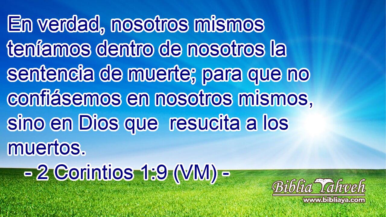  En verdad, nosotros mismos teníamos dentro de nosotros la sentencia de muerte; para que no confiásemos en nosotros mismos, sino en Dios que  resucita a los muertos. 