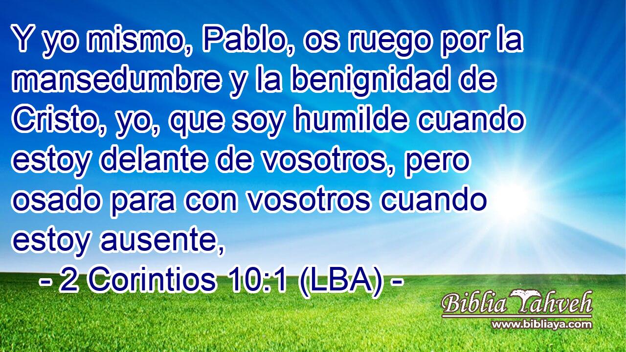 Y yo mismo, Pablo, os ruego por la mansedumbre y la benignidad de Cristo, yo, que soy humilde cuando estoy delante de vosotros, pero osado para con vosotros cuando estoy ausente,