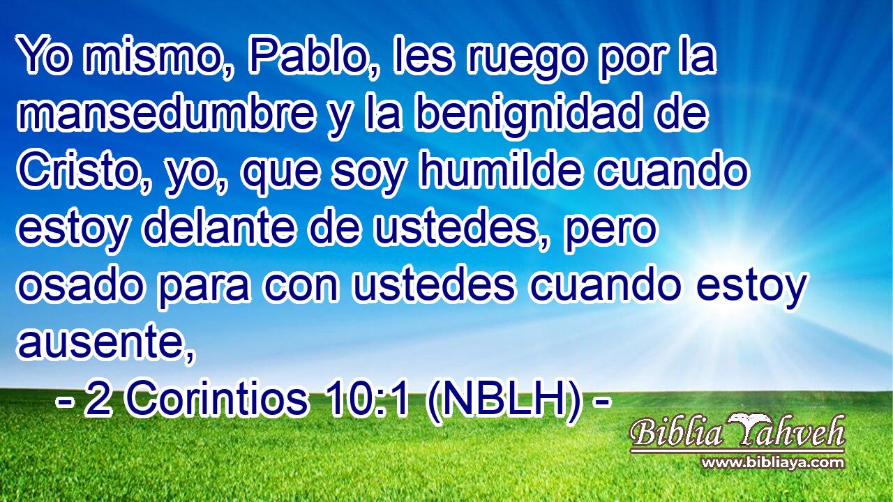  Yo mismo, Pablo, les ruego por la mansedumbre y la benignidad de Cristo, yo, que soy humilde cuando estoy delante de ustedes, pero osado para con ustedes cuando estoy ausente, 