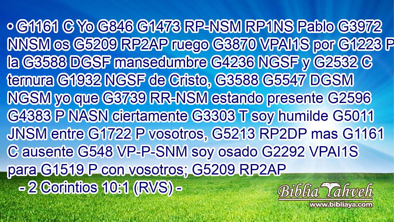 • G1161 C Yo G846 G1473 RP-NSM RP1NS Pablo G3972 NNSM os G5209 RP2AP ruego G3870 VPAI1S por G1223 P la G3588 DGSF mansedumbre G4236 NGSF y G2532 C ternura G1932 NGSF de Cristo, G3588 G5547 DGSM NGSM yo que G3739 RR-NSM estando presente G2596 G4383 P NASN ciertamente G3303 T soy humilde G5011 JNSM entre G1722 P vosotros, G5213 RP2DP mas G1161 C ausente G548 VP-P-SNM soy osado G2292 VPAI1S para G1519 P con vosotros; G5209 RP2AP 