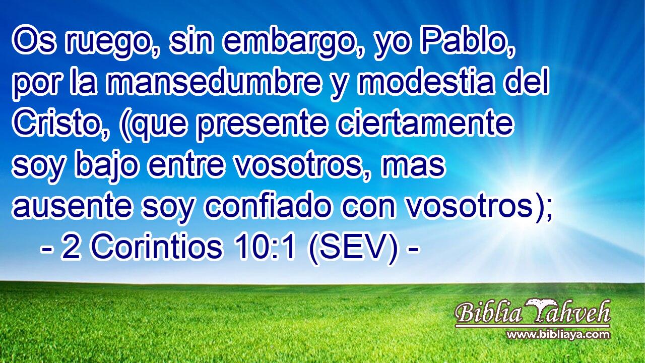 Os ruego, sin embargo, yo Pablo, por la mansedumbre y modestia del Cristo, (que presente ciertamente soy bajo entre vosotros, mas ausente soy confiado con vosotros);