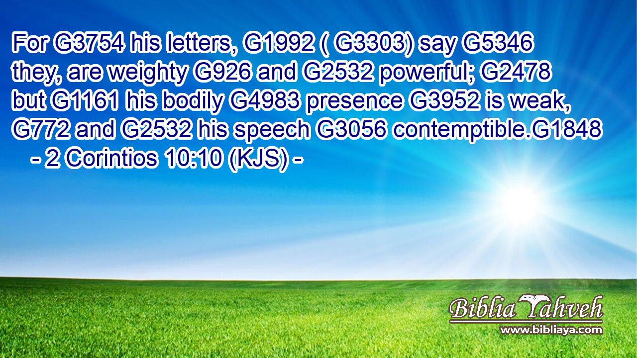 For G3754 his letters, G1992 ( G3303) say G5346 they, are weighty G926 and G2532 powerful; G2478 but G1161 his bodily G4983 presence G3952 is weak, G772 and G2532 his speech G3056 contemptible.G1848