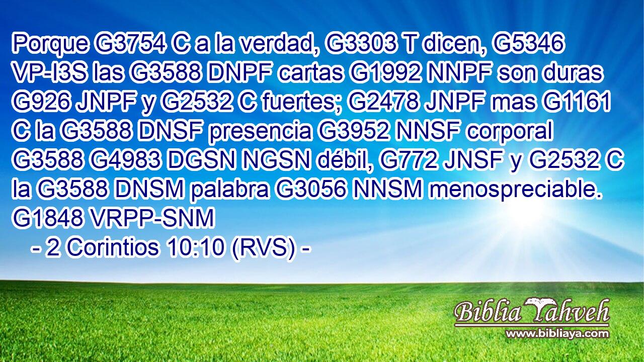 Porque G3754 C a la verdad, G3303 T dicen, G5346 VP-I3S las G3588 DNPF cartas G1992 NNPF son duras G926 JNPF y G2532 C fuertes; G2478 JNPF mas G1161 C la G3588 DNSF presencia G3952 NNSF corporal G3588 G4983 DGSN NGSN débil, G772 JNSF y G2532 C la G3588 DNSM palabra G3056 NNSM menospreciable. G1848 VRPP-SNM 