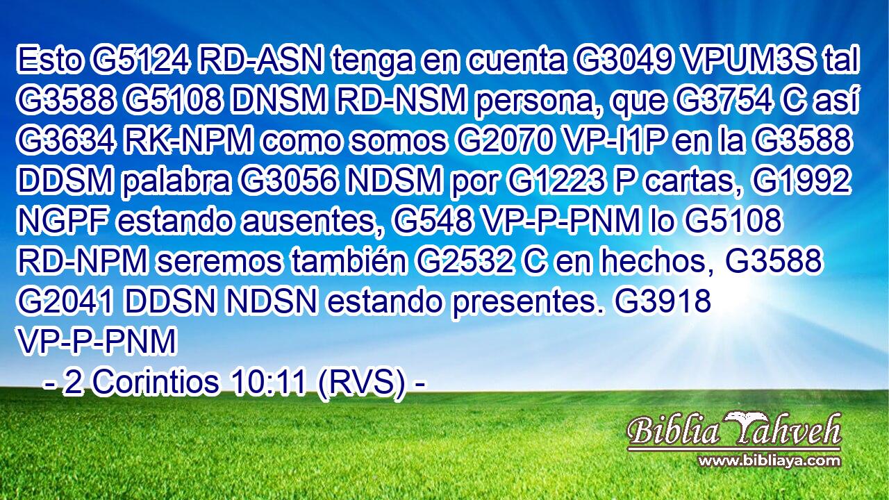 Esto G5124 RD-ASN tenga en cuenta G3049 VPUM3S tal G3588 G5108 DNSM RD-NSM persona, que G3754 C así G3634 RK-NPM como somos G2070 VP-I1P en la G3588 DDSM palabra G3056 NDSM por G1223 P cartas, G1992 NGPF estando ausentes, G548 VP-P-PNM lo G5108 RD-NPM seremos también G2532 C en hechos, G3588 G2041 DDSN NDSN estando presentes. G3918 VP-P-PNM 