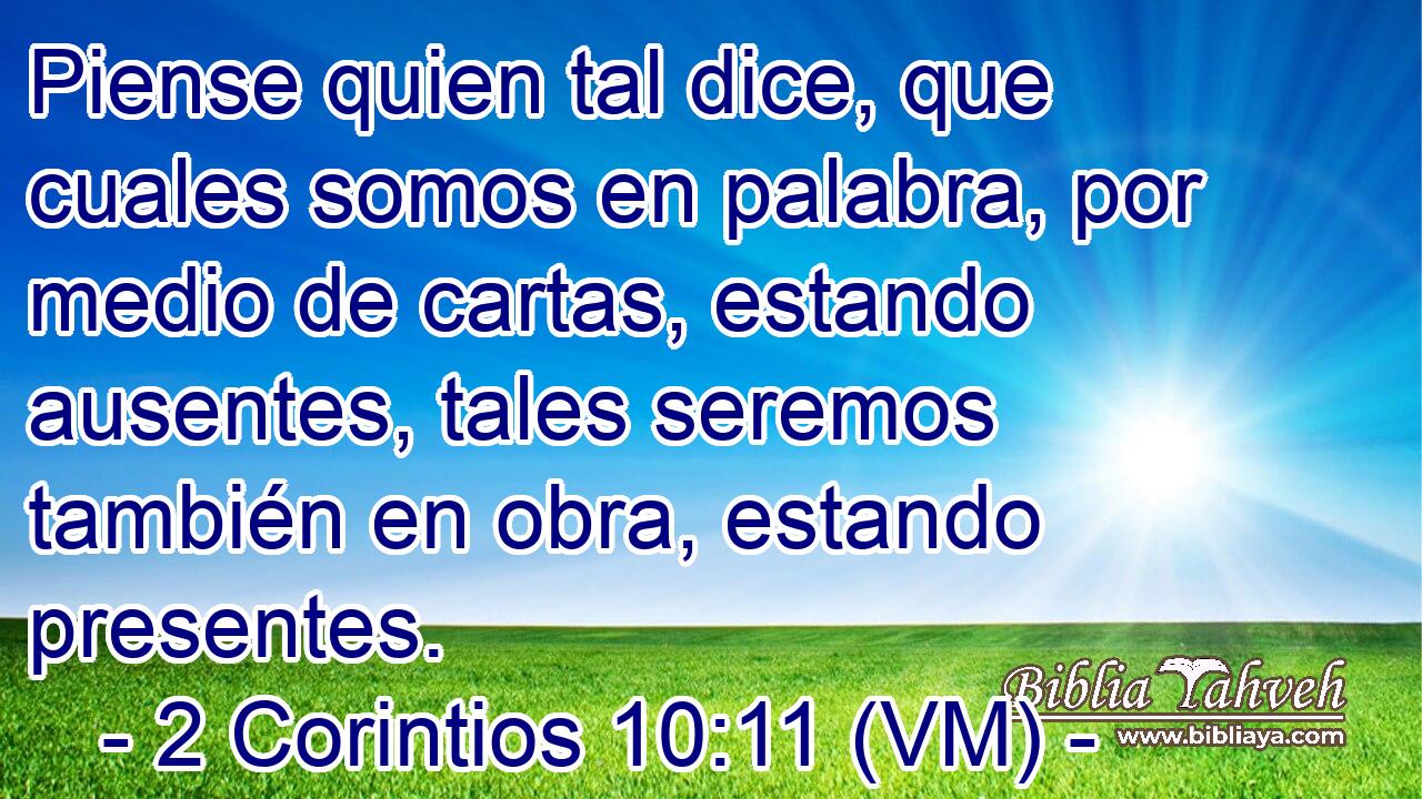  Piense quien tal dice, que cuales somos en palabra, por medio de cartas, estando ausentes, tales seremos también en obra, estando presentes. 