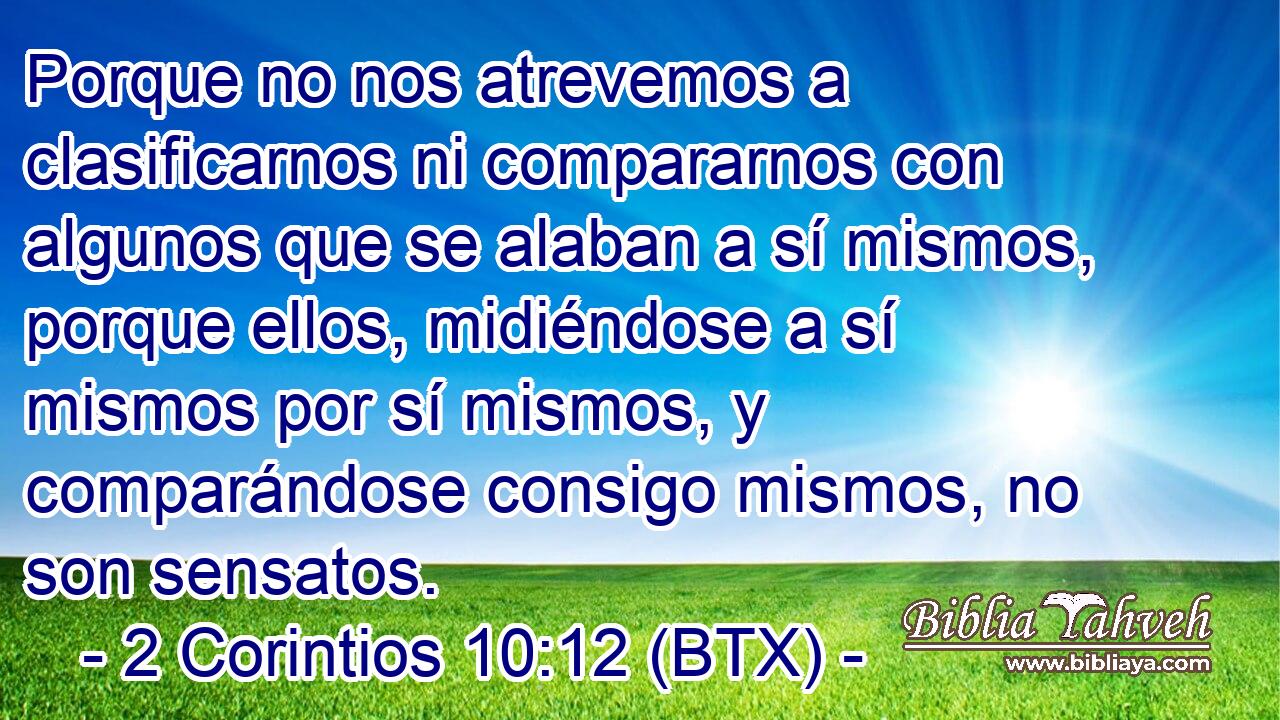 Porque no nos atrevemos a clasificarnos ni compararnos con algunos que se alaban a sí mismos, porque ellos, midiéndose a sí mismos por sí mismos, y comparándose consigo mismos, no son sensatos.
