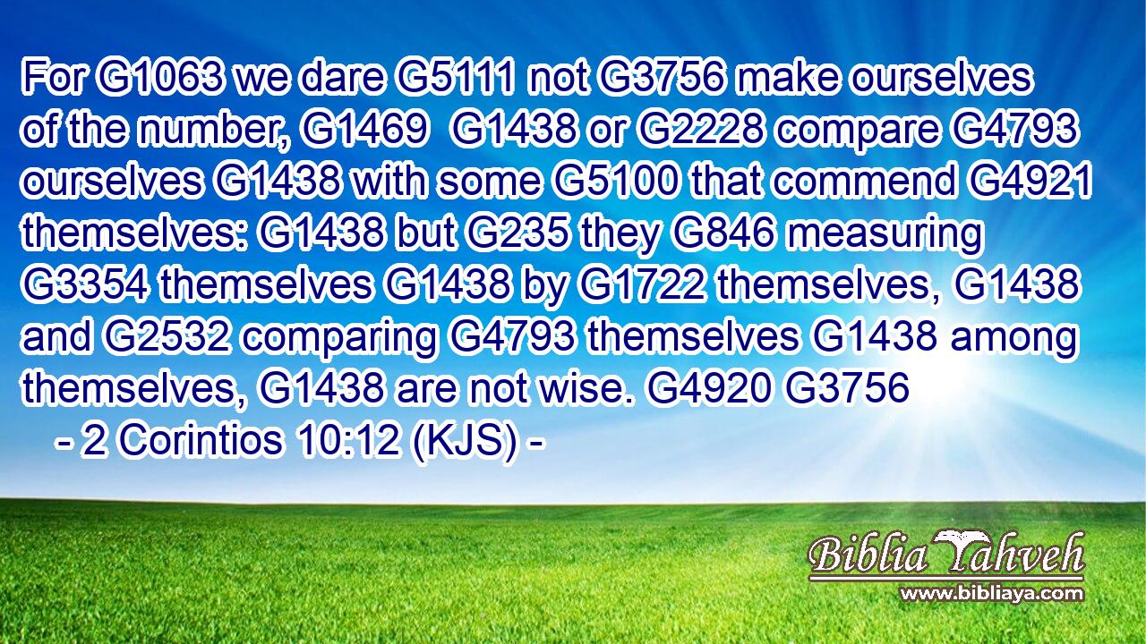For G1063 we dare G5111 not G3756 make ourselves of the number, G1469  G1438 or G2228 compare G4793 ourselves G1438 with some G5100 that commend G4921 themselves: G1438 but G235 they G846 measuring G3354 themselves G1438 by G1722 themselves, G1438 and G2532 comparing G4793 themselves G1438 among themselves, G1438 are not wise. G4920 G3756
