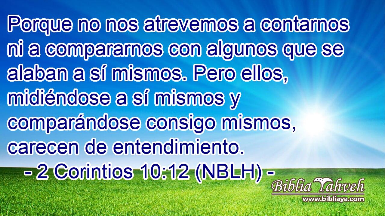  Porque no nos atrevemos a contarnos ni a compararnos con algunos que se alaban a sí mismos. Pero ellos, midiéndose a sí mismos y comparándose consigo mismos, carecen de entendimiento. 