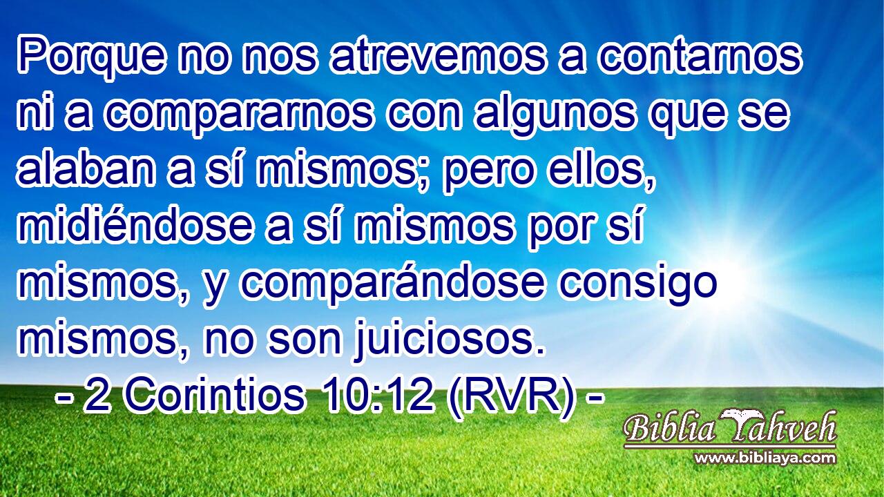 Porque no nos atrevemos a contarnos ni a compararnos con algunos que se alaban a sí mismos; pero ellos, midiéndose a sí mismos por sí mismos, y comparándose consigo mismos, no son juiciosos.