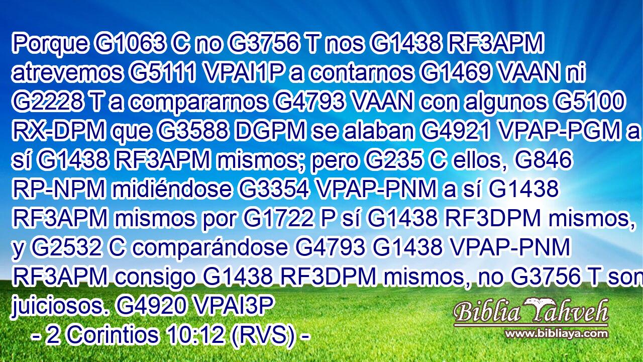 Porque G1063 C no G3756 T nos G1438 RF3APM atrevemos G5111 VPAI1P a contarnos G1469 VAAN ni G2228 T a compararnos G4793 VAAN con algunos G5100 RX-DPM que G3588 DGPM se alaban G4921 VPAP-PGM a sí G1438 RF3APM mismos; pero G235 C ellos, G846 RP-NPM midiéndose G3354 VPAP-PNM a sí G1438 RF3APM mismos por G1722 P sí G1438 RF3DPM mismos, y G2532 C comparándose G4793 G1438 VPAP-PNM RF3APM consigo G1438 RF3DPM mismos, no G3756 T son juiciosos. G4920 VPAI3P 