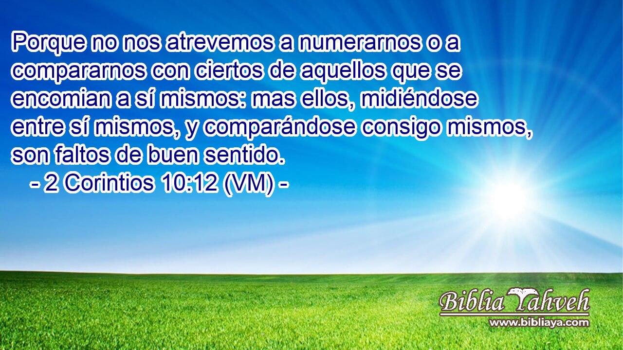  Porque no nos atrevemos a numerarnos o a compararnos con ciertos de aquellos que se encomian a sí mismos: mas ellos, midiéndose entre sí mismos, y comparándose consigo mismos, son faltos de buen sentido. 