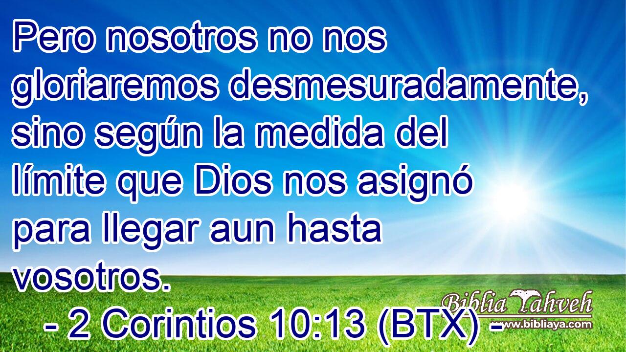 Pero nosotros no nos gloriaremos desmesuradamente, sino según la medida del límite que Dios nos asignó para llegar aun hasta vosotros.