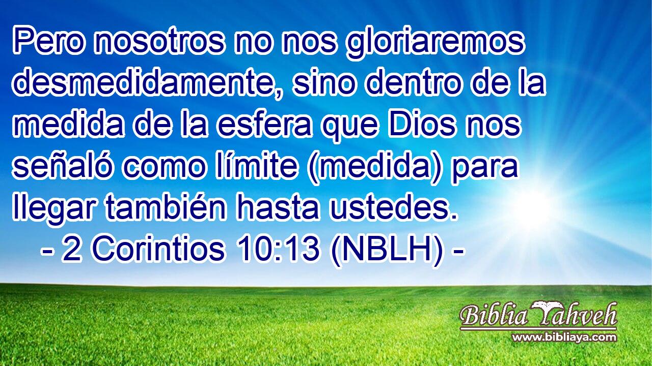  Pero nosotros no nos gloriaremos desmedidamente, sino dentro de la medida de la esfera que Dios nos señaló como límite (medida) para llegar también hasta ustedes. 
