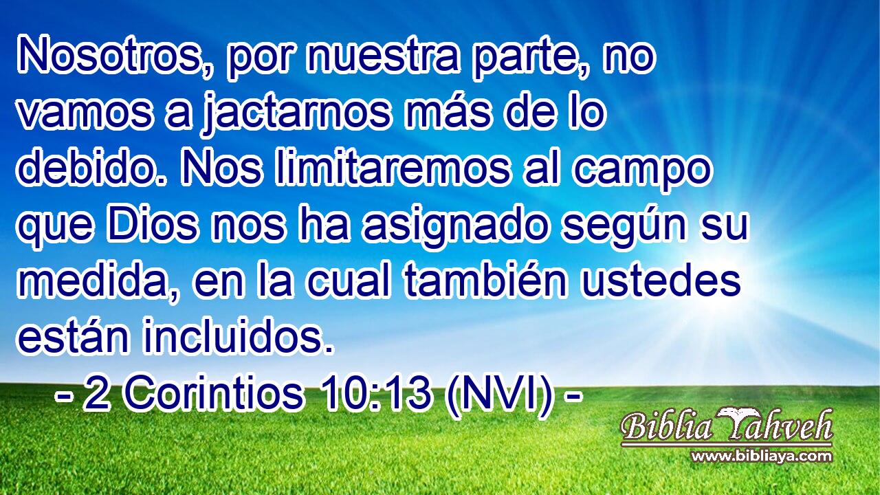  Nosotros, por nuestra parte, no vamos a jactarnos más de lo debido. Nos limitaremos al campo que Dios nos ha asignado según su medida, en la cual también ustedes están incluidos. 
