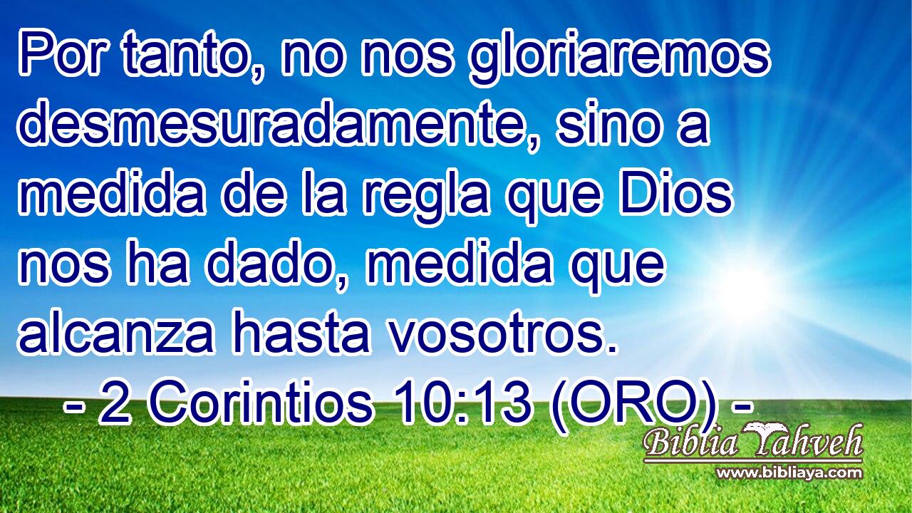  Por tanto, no nos gloriaremos desmesuradamente, sino a medida de la regla que Dios nos ha dado, medida que alcanza hasta vosotros. 