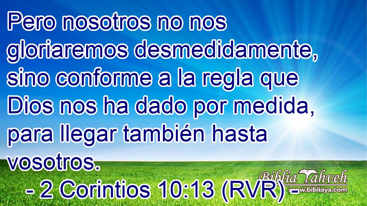 Pero nosotros no nos gloriaremos desmedidamente, sino conforme a la regla que Dios nos ha dado por medida, para llegar también hasta vosotros.