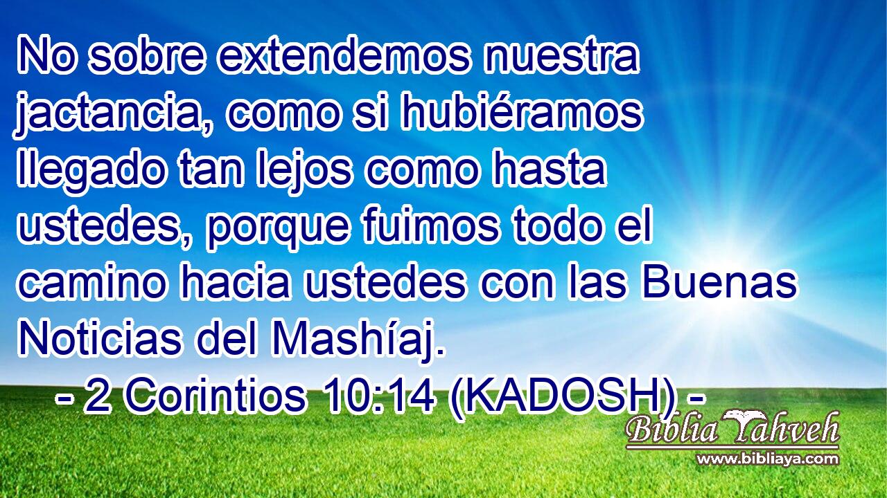  No sobre extendemos nuestra jactancia, como si hubiéramos llegado tan lejos como hasta ustedes, porque fuimos todo el camino hacia ustedes con las Buenas Noticias del Mashíaj. 