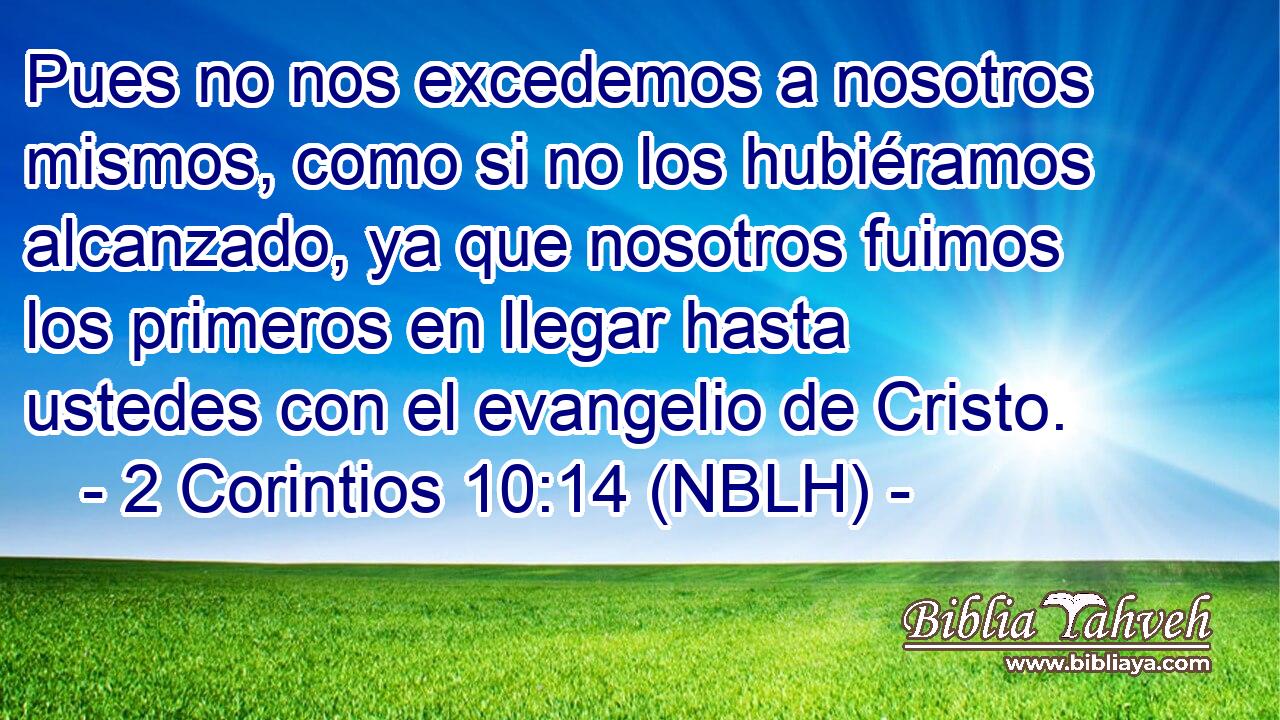  Pues no nos excedemos a nosotros mismos, como si no los hubiéramos alcanzado, ya que nosotros fuimos los primeros en llegar hasta ustedes con el evangelio de Cristo. 