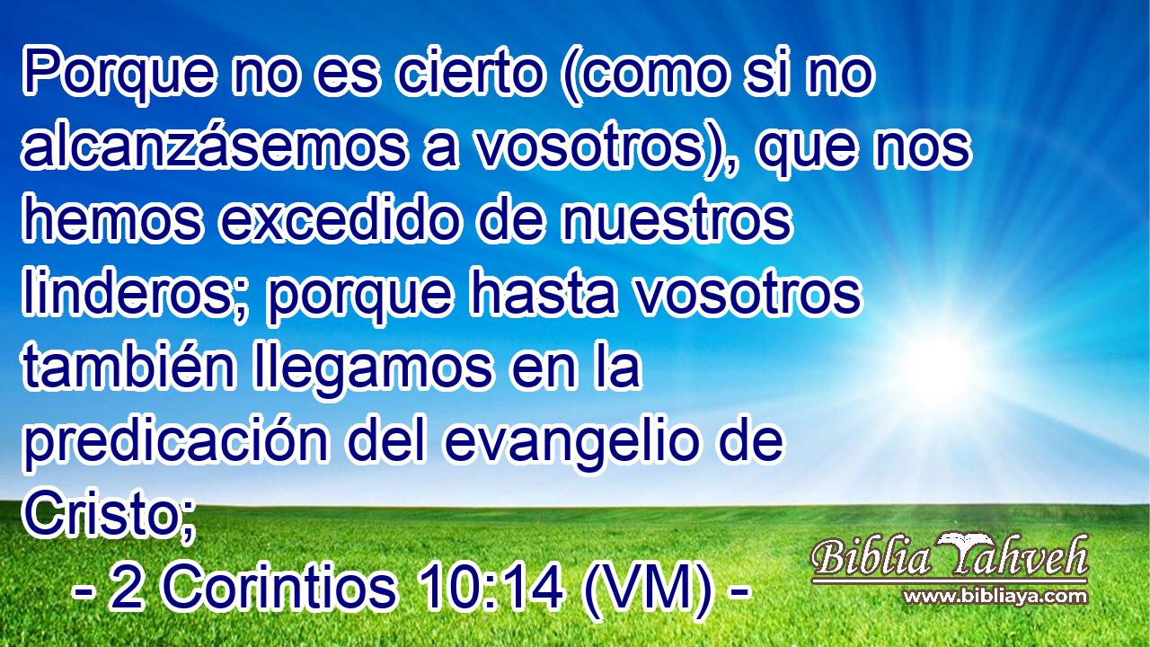  Porque no es cierto (como si no alcanzásemos a vosotros), que nos hemos excedido de nuestros linderos; porque hasta vosotros también llegamos en la predicación del evangelio de Cristo; 